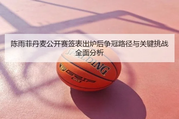 陈雨菲丹麦公开赛签表出炉后争冠路径与关键挑战全面分析