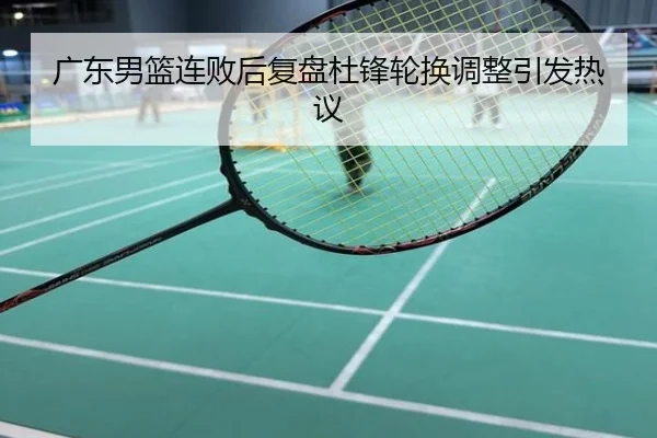 广东男篮连败后复盘杜锋轮换调整引发热议