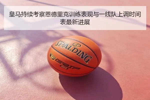 皇马持续考察恩德里克训练表现与一线队上调时间表最新进展